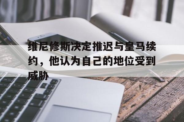 多米体育-维尼修斯决定推迟与皇马续约，他认为自己的地位受到威胁的简单介绍